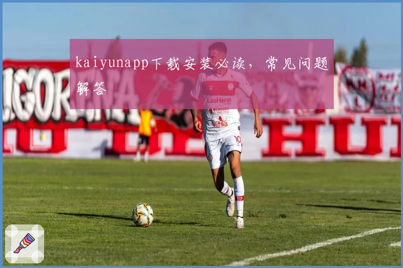 kaiyunapp下载安装必读，常见问题解答