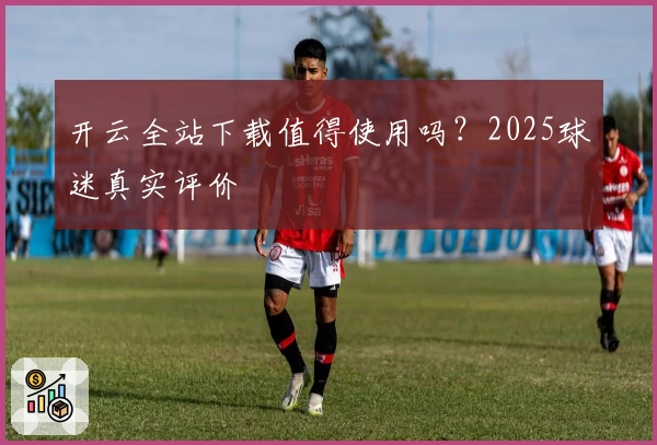 开云全站下载值得使用吗？2025球迷真实评价