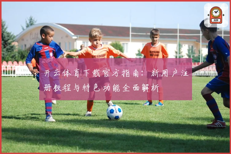 开云体育下载官方指南:新用户注册教程与特色功能全面解析