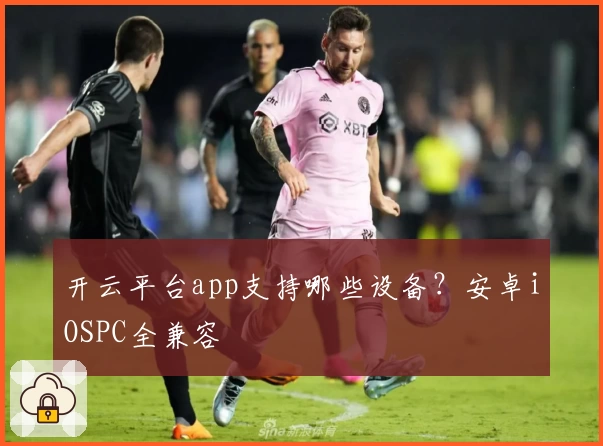 开云平台app支持哪些设备？安卓iOSPC全兼容