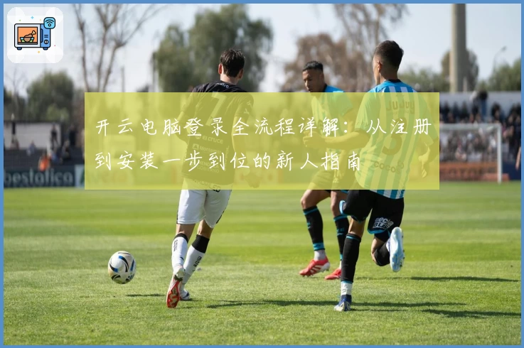 开云电脑登录全流程详解：从注册到安装一步到位的新人指南