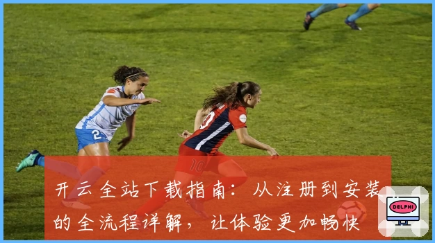 开云全站下载指南：从注册到安装的全流程详解，让体验更加畅快