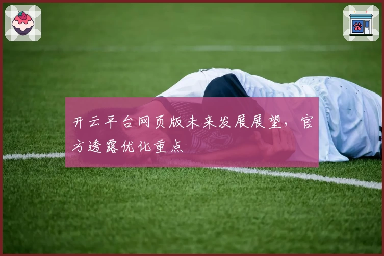 开云平台网页版未来发展展望，官方透露优化重点