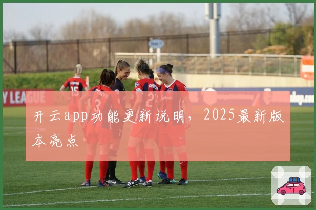 开云app功能更新说明，2025最新版本亮点