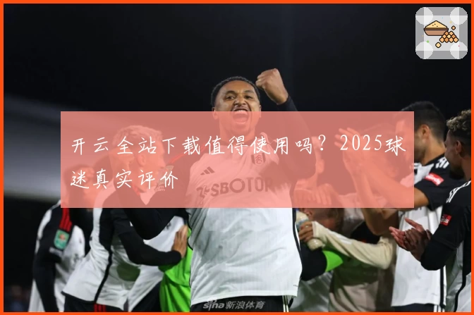 开云全站下载值得使用吗？2025球迷真实评价