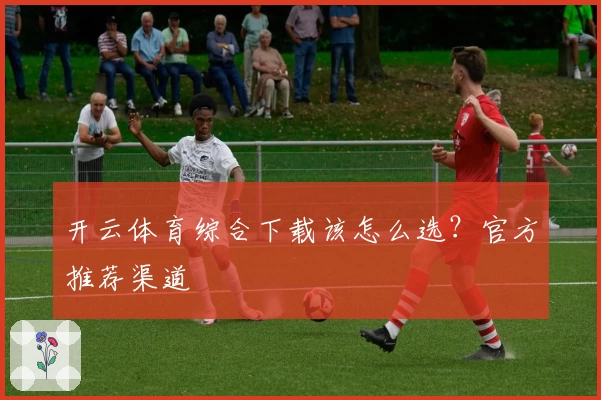 开云体育综合下载该怎么选？官方推荐渠道