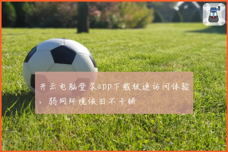 开云电脑登录app下载极速访问体验，弱网环境依旧不卡顿