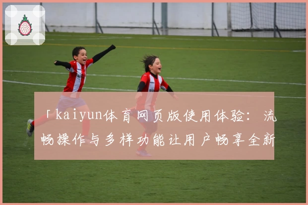 「kaiyun体育网页版使用体验：流畅操作与多样功能让用户畅享全新运动互动」