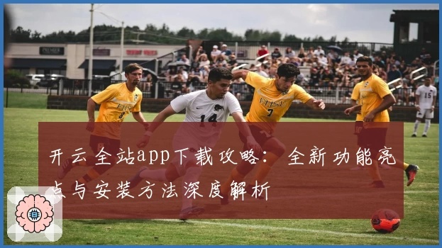 开云全站app下载攻略：全新功能亮点与安装方法深度解析