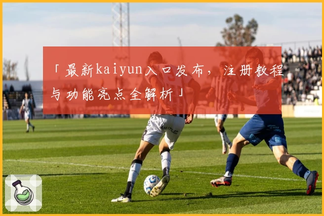 「最新kaiyun入口发布，注册教程与功能亮点全解析」