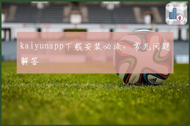 kaiyunapp下载安装必读，常见问题解答