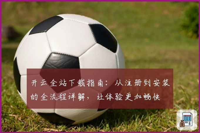 开云全站下载指南：从注册到安装的全流程详解，让体验更加畅快