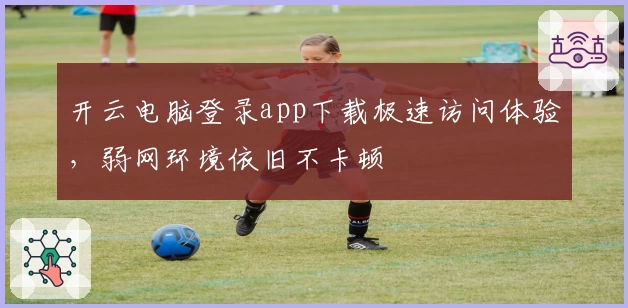 开云电脑登录app下载极速访问体验，弱网环境依旧不卡顿